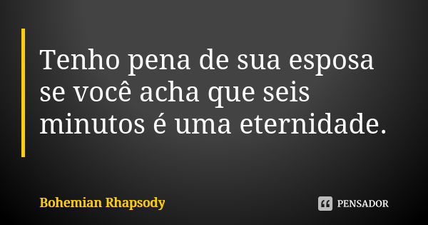 Tenho pena de sua esposa se você acha que seis minutos é uma eternidade.... Frase de Bohemian Rhapsody.