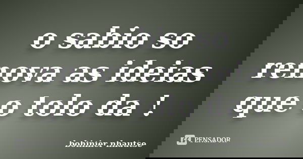 o sabio so renova as ideias que o tolo da !... Frase de bohinier nhautse.