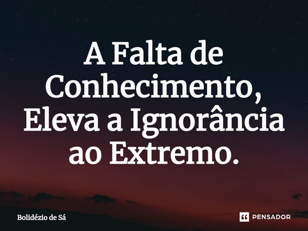 ⁠A Falta de Conhecimento, Eleva a Ignorância ao Extremo.... Frase de Bolidézio de Sá.