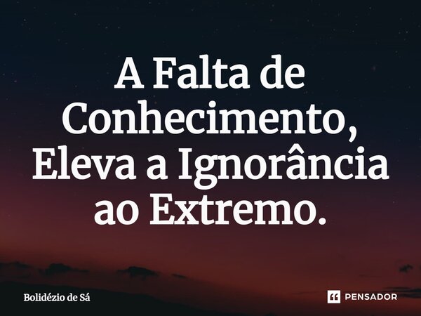 ⁠A Falta de Conhecimento, Eleva a Ignorância ao Extremo.... Frase de Bolidézio de Sá.