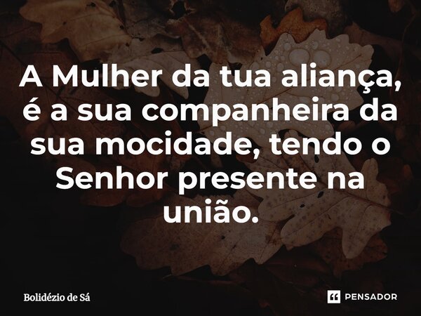 ⁠A Mulher da tua aliança, é a sua companheira da sua mocidade, tendo o Senhor presente na união.... Frase de Bolidézio de Sá.