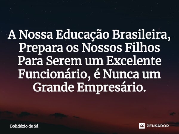 A Nossa Educação Brasileira, Prepara os Nossos Filhos Para Serem um Excelente Funcionário, é Nunca um Grande Empresário.⁠... Frase de Bolidézio de Sá.