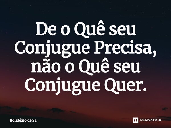 ⁠De o Quê seu Conjugue Precisa, não o Quê seu Conjugue Quer.... Frase de Bolidézio de Sá.