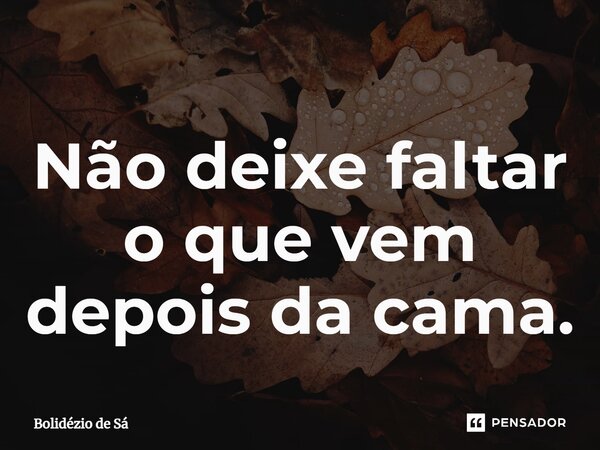 ⁠Não deixe faltar o que vem depois da cama.... Frase de Bolidézio de Sá.