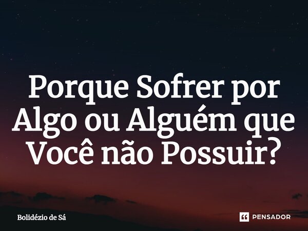 ⁠Porque Sofrer por Algo ou Alguém que Você não Possuir?... Frase de Bolidézio de Sá.