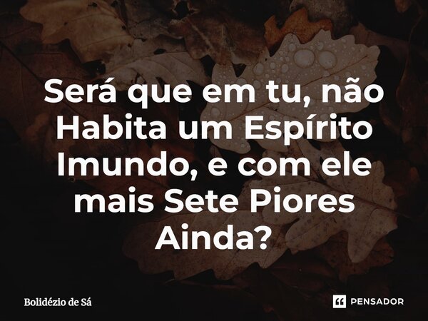 ⁠Será que em tu, não Habita um Espírito Imundo, e com ele mais Sete Piores Ainda?... Frase de Bolidézio de Sá.