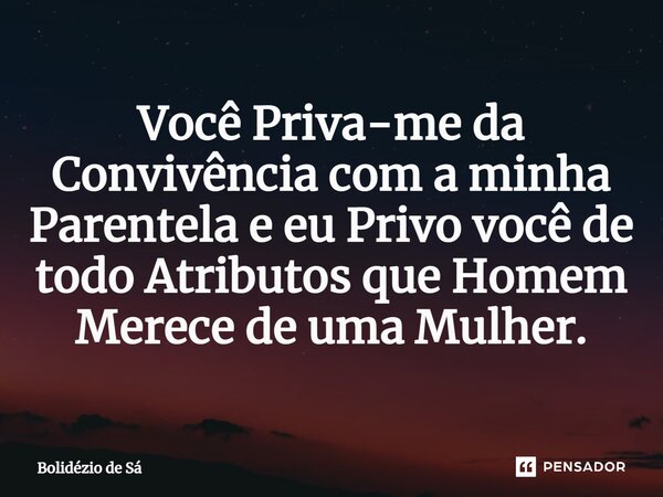 Você Priva-me da Convivência com a minha Parentela e eu Privo você de todo Atributos que Homem Merece de uma Mulher.⁠... Frase de Bolidézio de Sá.