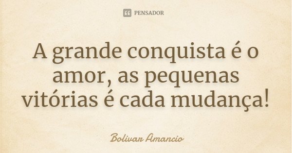 A grande conquista é o amor, as pequenas vitórias é cada mudança!... Frase de Bolivar Amancio.