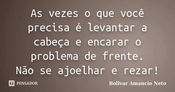 As vezes o que você precisa é levantar a cabeça e encarar o problema de frente. Não se ajoelhar e rezar!... Frase de Bolivar Amâncio Neto.