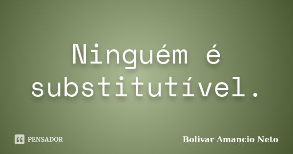 Ninguém é substitutível.... Frase de Bolivar Amâncio Neto.