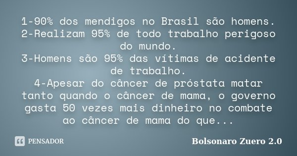 1-90% dos mendigos no Brasil são homens. 2-Realizam 95% de todo trabalho perigoso do mundo. 3-Homens são 95% das vítimas de acidente de trabalho. 4-Apesar do câ... Frase de Bolsonaro Zuero 2.0.