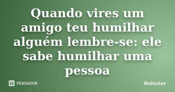 Quando vires um amigo teu humilhar alguém lembre-se: ele sabe humilhar uma pessoa... Frase de Boluster.