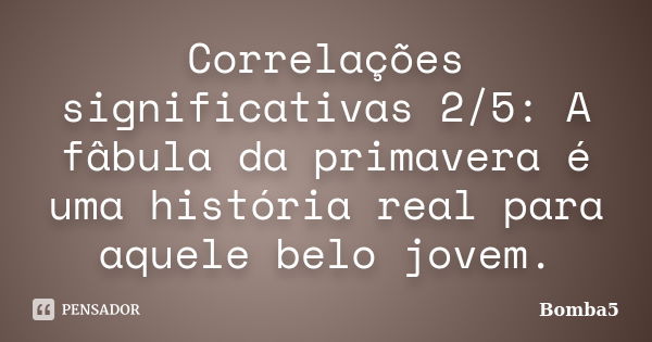 Correlações significativas 2/5: A fâbula da primavera é uma história real para aquele belo jovem.... Frase de Bomba5.