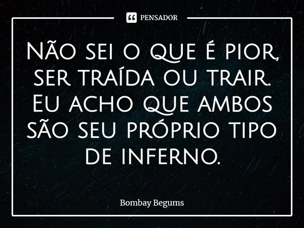 ⁠Não sei o que é pior, ser traída ou trair. Eu acho que ambos são seu próprio tipo de inferno.... Frase de Bombay Begums.