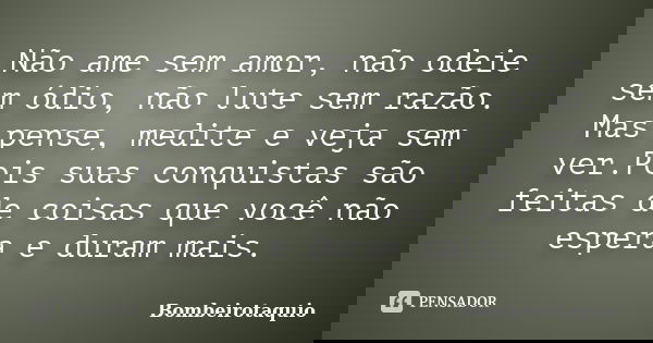 Não ame sem amor, não odeie sem ódio, não lute sem razão. Mas pense, medite e veja sem ver.Pois suas conquistas são feitas de coisas que você não espera e duram... Frase de Bombeirotaquio.