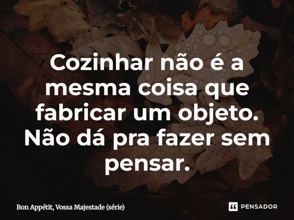 ⁠Cozinhar não é a mesma coisa que fabricar um objeto. Não dá pra fazer sem pensar.... Frase de Bon Appétit, Vossa Majestade (série).