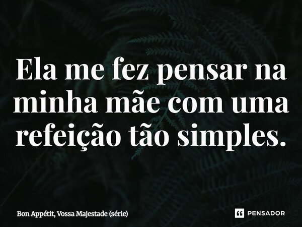 ⁠Ela me fez pensar na minha mãe com uma refeição tão simples.... Frase de Bon Appétit, Vossa Majestade (série).