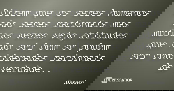 Dizem que os seres humanos são seres racionais mas muitas vezes vejo atitudes que não sei bem se podem ser consideradas racionais de verdade..... Frase de Bonani.