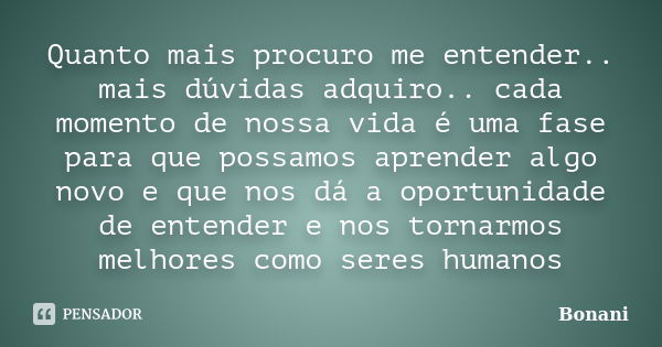 Quanto mais procuro me entender.. mais dúvidas adquiro.. cada momento de nossa vida é uma fase para que possamos aprender algo novo e que nos dá a oportunidade ... Frase de Bonani.