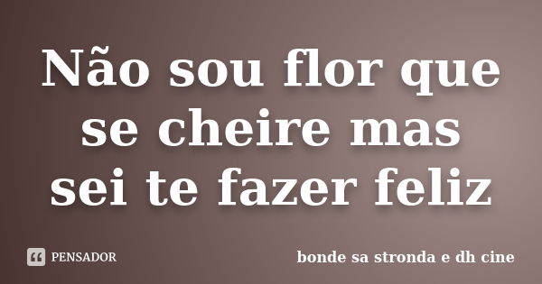 Não sou flor que se cheire mas sei te fazer feliz... Frase de bonde sa stronda e dh cine.