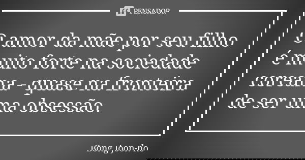 O amor da mãe por seu filho é muito forte na sociedade coreana - quase na fronteira de ser uma obsessão.... Frase de Bong Joon-ho.