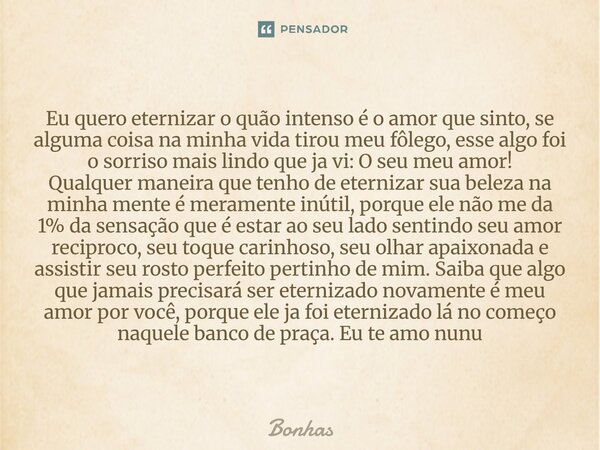 ⁠Eu quero eternizar o quão intenso é o amor que sinto, se alguma coisa na minha vida tirou meu fôlego, esse algo foi o sorriso mais lindo que ja vi: O seu meu a... Frase de Bonhas.