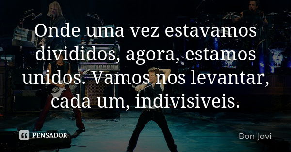 Onde uma vez estavamos divididos, agora, estamos unidos. Vamos nos levantar, cada um, indivisiveis.... Frase de Bon Jovi.