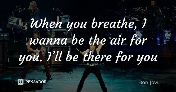 When you breathe, I wanna be the air for you. I’ll be there for you... Frase de Bon Jovi.