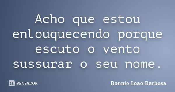 Acho que estou enlouquecendo porque escuto o vento sussurar o seu nome.... Frase de Bonnie Leao Barbosa.