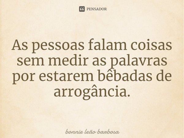 ⁠As pessoas falam coisas sem medir as palavras por estarem bêbadas de arrogância.... Frase de Bonnie Leao Barbosa.