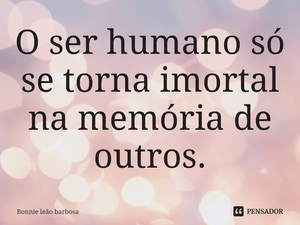 O ser humano ⁠só se torna imortal na memória de outros.... Frase de Bonnie Leao Barbosa.