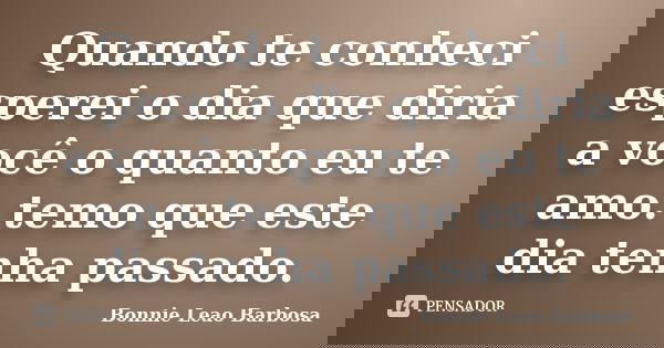 Quando te conheci esperei o dia que diria a você o quanto eu te amo. temo que este dia tenha passado.... Frase de Bonnie Leao Barbosa.