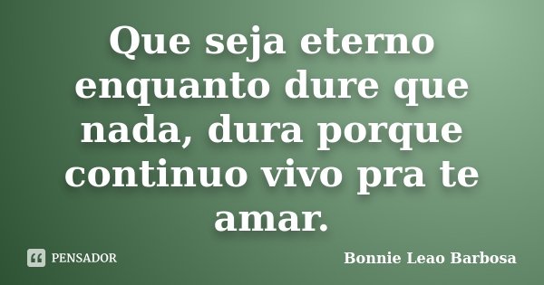 Que seja eterno enquanto dure que nada, dura porque continuo vivo pra te amar.... Frase de Bonnie Leao Barbosa.