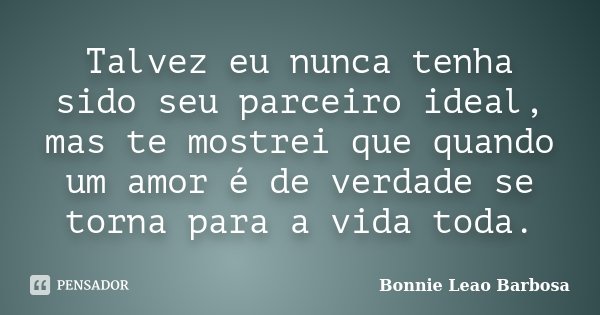 Talvez eu nunca tenha sido seu parceiro ideal, mas te mostrei que quando um amor é de verdade se torna para a vida toda.... Frase de Bonnie Leao Barbosa.