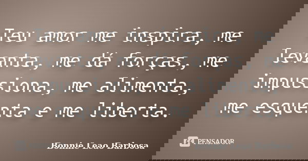 Teu amor me inspira, me levanta, me dá forças, me impussiona, me alimenta, me esquenta e me liberta.... Frase de Bonnie Leao Barbosa.