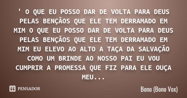 ' O QUE EU POSSO DAR DE VOLTA PARA DEUS PELAS BENÇÃOS QUE ELE TEM DERRAMADO EM MIM O QUE EU POSSO DAR DE VOLTA PARA DEUS PELAS BENÇÃOS QUE ELE TEM DERRAMADO EM ... Frase de Bono (Bono Vox).