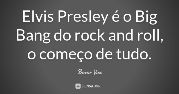 Elvis Presley é o Big Bang do rock and roll, o começo de tudo.... Frase de Bono Vox.