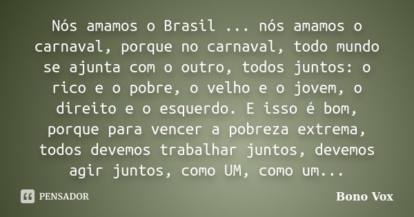 Nós amamos o Brasil ... nós amamos o carnaval, porque no carnaval, todo mundo se ajunta com o outro, todos juntos: o rico e o pobre, o velho e o jovem, o direit... Frase de Bono Vox.