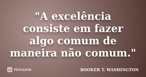 "A excelência consiste em fazer algo comum de maneira não comum."... Frase de Booker T. Washington.