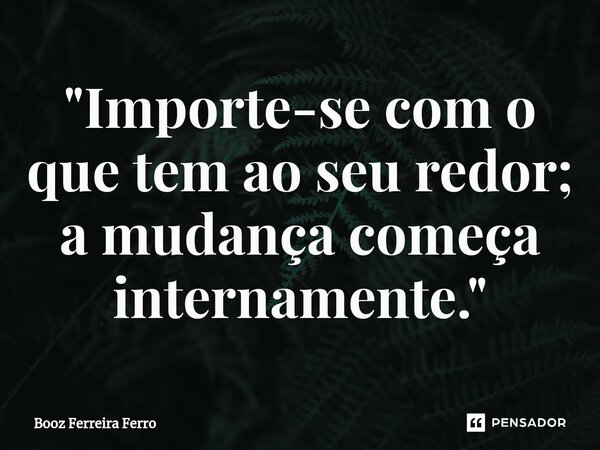 ⁠"Importe-se com o que tem ao seu redor; a mudança começa internamente."... Frase de Booz Ferreira Ferro.