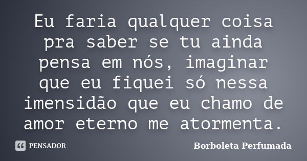 Eu faria qualquer coisa pra saber se tu ainda pensa em nós, imaginar que eu fiquei só nessa imensidão que eu chamo de amor eterno me atormenta.... Frase de Borboleta Perfumada.