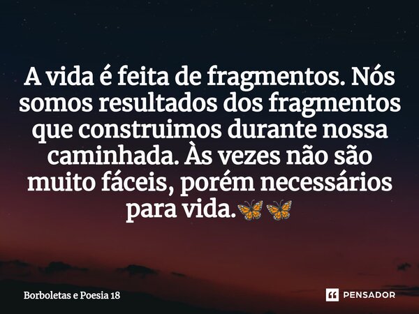 ⁠A vida é feita de fragmentos. Nós somos resultados dos fragmentos que construimos durante nossa caminhada. Às vezes não são muito fáceis, porém necessários par... Frase de Borboletas e Poesia 18.
