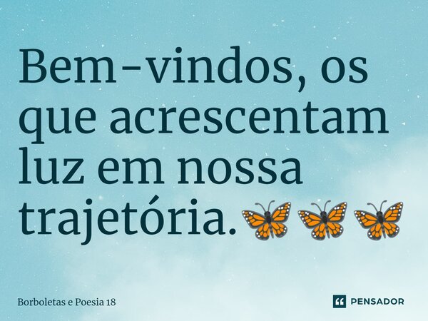⁠Bem-vindos, os que acrescentam luz em nossa trajetória.🦋🦋🦋... Frase de Borboletas e Poesia 18.