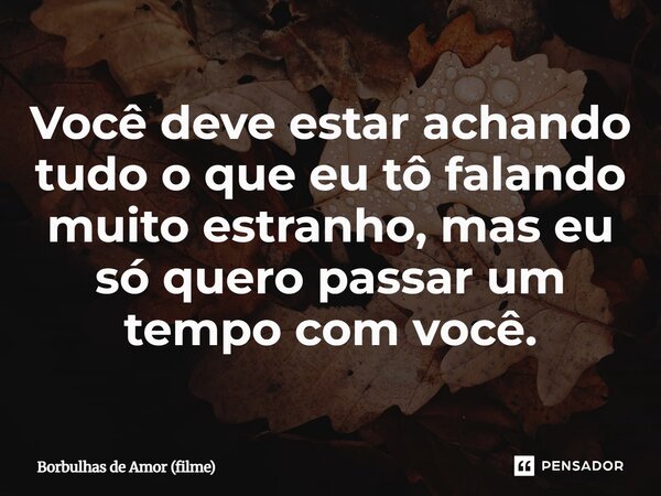⁠Você deve estar achando tudo o que eu tô falando muito estranho, mas eu só quero passar um tempo com você.... Frase de Borbulhas de Amor (filme).