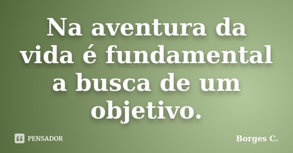 Na aventura da vida é fundamental a busca de um objetivo.... Frase de Borges C..