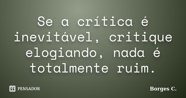 Se a crítica é inevitável, critique elogiando, nada é totalmente ruim.... Frase de Borges C..