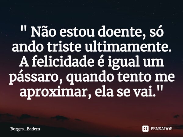⁠" Não estou doente, só ando triste ultimamente. A felicidade é igual um pássaro, quando tento me aproximar, ela se vai."... Frase de Borges_eadem.