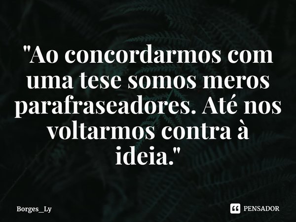 "⁠Ao concordarmos com uma tese somos meros parafraseadores. Até nos voltarmos contra à ideia."... Frase de Borges_Ly.