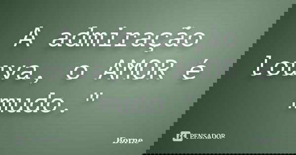 A admiração louva, o AMOR é mudo."... Frase de Borne.