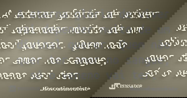 A eterna glória de viver vai depender muito de um divinal querer. Quem não quer ter amor no sangue, só o veneno vai ter.... Frase de Boscodonordeste.
